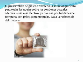 El preservativo de grafeno ofrecería la solución perfecta
para todas las quejas sobre los condones actuales;
además, sería más efectivo, ya que sus posibilidades de
romperse son prácticamente nulas, dada la resistencia
del material.
12
 