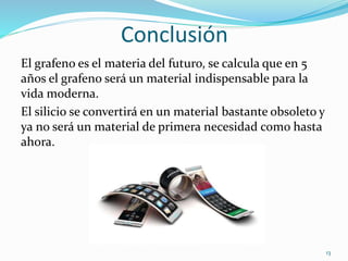 Conclusión
El grafeno es el materia del futuro, se calcula que en 5
años el grafeno será un material indispensable para la
vida moderna.
El silicio se convertirá en un material bastante obsoleto y
ya no será un material de primera necesidad como hasta
ahora.
13
 