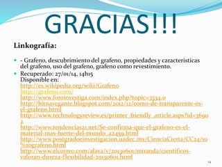GRACIAS!!!Linkografía:
 - Grafeno, descubrimiento del grafeno, propiedades y caracteristicas
del grafeno, uso del grafeno, grafeno como revestimiento.
 Recuperado: 27/01/14, 14h15
Disponible en:
http://es.wikipedia.org/wiki/Grafeno
http://grafeno.com/
http://www.foroinvestiga.com/index.php?topic=3534.0
http://bitnavegante.blogspot.com/2012/12/como-de-transparente-es-
el-grafeno.html
http://www.technologyreview.es/printer_friendly_article.aspx?id=3690
2
http://www.tendencias21.net/Se-confirma-que-el-grafeno-es-el-
material-mas-fuerte-del-mundo_a2459.html
http://www.postgradoeinvestigacion.uadec.mx/CienciaCierta/CC24/10
%20grafeno.html
http://www.elcorreo.com/alava/v/20130601/miranda/cientificos-
valoran-dureza-flexibilidad-20130601.html
14
 