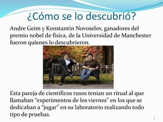 ¿Cómo se lo descubrió?
Andre Geim y Konstantin Novoselov, ganadores del
premio nobel de fisica, de la Universidad de Manchester
fueron quienes lo descubrieron.
Esta pareja de científicos rusos tenían un ritual al que
llamaban “experimentos de los viernes” en los que se
dedicaban a “jugar” en su laboratorio realizando todo
tipo de pruebas. 3
 