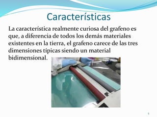 Características
La característica realmente curiosa del grafeno es
que, a diferencia de todos los demás materiales
existentes en la tierra, el grafeno carece de las tres
dimensiones típicas siendo un material
bidimensional.
5
 