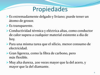 Propiedades
Es extremadamente delgado y liviano; puede tener un
átomo de grosor.
Es transparente.
Conductividad térmica y eléctrica altas, como conductor
de calor supera a cualquier material existente a día de
hoy.
Para una misma tarea que el silicio, menor consumo de
electricidad.
Gran ligereza, como la fibra de carbono, pero
más flexible.
Muy alta dureza, 200 veces mayor que la del acero, y
mayor que la del diamante.
6
 