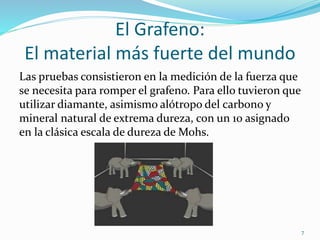 El Grafeno:
El material más fuerte del mundo
Las pruebas consistieron en la medición de la fuerza que
se necesita para romper el grafeno. Para ello tuvieron que
utilizar diamante, asimismo alótropo del carbono y
mineral natural de extrema dureza, con un 10 asignado
en la clásica escala de dureza de Mohs.
7
 