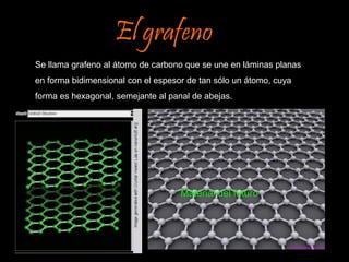 El grafeno 
Se llama grafeno al átomo de carbono que se une en láminas planas 
en forma bidimensional con el espesor de tan sólo un átomo, cuya 
forma es hexagonal, semejante al panal de abejas. 
Material del futuro 
 