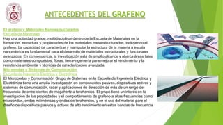 ANTECEDENTES DEL GRAFENO
El grafeno y Materiales Nanoestructurados
Escuela de Materiales
Hay una actividad grande, multidisciplinar dentro de la Escuela de Materiales en la
formación, estructura y propiedades de los materiales nanoestructurados, incluyendo el
grafeno. La capacidad de caracterizar y manipular la estructura de la materia a escala
nanométrica es fundamental para el desarrollo de materiales estructurales y funcionales
avanzados. En consecuencia, la investigación está de amplio alcance y abarca áreas tales
como materiales compuestos, fibras, tierra-ingeniería para mejorar el rendimiento y la
resistencia ambiental y técnicas de caracterización avanzada.
Microondas y Sistemas de Comunicación
Escuela de Ingeniería Eléctrica y Electrónica
El Microondas y Comunicación Grupo de Sistemas en la Escuela de Ingeniería Eléctrica y
Electrónica tiene una amplia investigación en componentes pasivos, dispositivos activos y
sistemas de comunicación, radar y aplicaciones de detección de más de un rango de
frecuencia de entre cientos de megahertz a terahercios. El grupo tiene un interés en la
investigación de las propiedades y el comportamiento de grafeno a altas frecuencias como
microondas, ondas milimétricas y ondas de terahercios, y en el uso del material para el
diseño de dispositivos pasivos y activos de alto rendimiento en estas bandas de frecuencia.
 