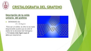 CRISTALOGRAFIA DEL GRAFENO
Descripción de la celda
unitaria del grafeno
 DENSIDAD (D)
𝐷 = 0.16𝑔/𝑐𝑐
Para ser un sólido, la cifra no es nada
despreciable puesto que es sólo el
doble de la densidad del hidrógeno
y 7.5 veces más ligero que el
aire que respiramos.
 