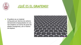 ¿QUÉ ES EL GRAFENO?
 El grafeno es un material
compuesto por átomos de carbono
densamente empaquetados en una
red cristalina con forma de panal de
abejas (hexagonal) y de un átomo
de espesor.
 