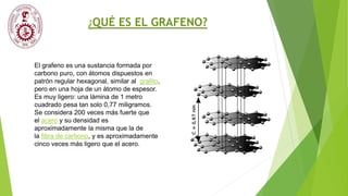 ¿QUÉ ES EL GRAFENO?
El grafeno es una sustancia formada por
carbono puro, con átomos dispuestos en
patrón regular hexagonal, similar al grafito,
pero en una hoja de un átomo de espesor.
Es muy ligero: una lámina de 1 metro
cuadrado pesa tan solo 0,77 miligramos.
Se considera 200 veces más fuerte que
el acero y su densidad es
aproximadamente la misma que la de
la fibra de carbono, y es aproximadamente
cinco veces más ligero que el acero.
 