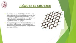 ¿CÓMO ES EL GRAFENO?
 El grafeno es un material que combina una
gran cantidad de propiedades que no se dan
juntas en cualquier otro compuesto. ¿Qué
significa esto? Que es capaz de mejorar por
completo las condiciones de cualquier
superficie donde se aplique.
 Es capaz de generar electricidad a través de
la energía solar, lo que lo convierte en un
material muy prometedor en el campo de las
energías limpias.
 