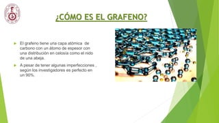 ¿CÓMO ES EL GRAFENO?
 El grafeno tiene una capa atómica de
carbono con un átomo de espesor con
una distribución en celosía como el nido
de una abeja.
 A pesar de tener algunas imperfecciones ,
según los investigadores es perfecto en
un 90%.
 