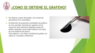 ¿COMO SE OBTIENE EL GRAFENO?
 Se obtiene a partir del grafito; una sustancia
abundante en la naturaleza.
 la obtención de pequeñas cantidades de grafeno
es muy sencilla. Consiste en separar con la
ayuda de cinta adhesiva delgadas capas de
grafito repetidas veces hasta obtener una capa
de una molécula de grosor.
Para obtener una mayor cantidad de grafeno se
utiliza el Limpiador ultrasónico.
 