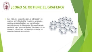 ¿COMO SE OBTIENE EL GRAFENO?
 Los métodos existentes para la fabricación de
grafeno a nivel industrial requieren un equipo
costoso, especializado y con complicados
procedimientos de fabricación la máquina más
compleja para producir láminas de grafeno es un
limpiador ultrasónico, un equipo con el que ya
cuentan muchos laboratorios .
 