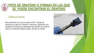 Grafeno en lámina
TIPOS DE GRAFENO O FORMAS EN LAS QUE
SE PUEDE ENCONTRAR EL GRAFENO
Para obtenerlo se usa un reactor CVD* donde se
introduce un gas con carbono, entonces, aplicando una
cantidad de energía se depositan los átomos de carbono
sobre un sustrato metálico (capa fina de un metal)
 