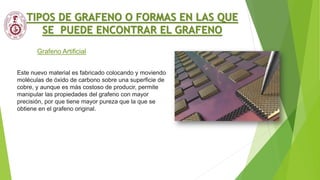 Grafeno Artificial
TIPOS DE GRAFENO O FORMAS EN LAS QUE
SE PUEDE ENCONTRAR EL GRAFENO
Este nuevo material es fabricado colocando y moviendo
moléculas de óxido de carbono sobre una superficie de
cobre, y aunque es más costoso de producir, permite
manipular las propiedades del grafeno con mayor
precisión, por que tiene mayor pureza que la que se
obtiene en el grafeno original.
 