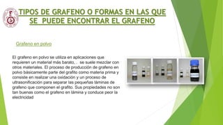 Grafeno en polvo
TIPOS DE GRAFENO O FORMAS EN LAS QUE
SE PUEDE ENCONTRAR EL GRAFENO
El grafeno en polvo se utiliza en aplicaciones que
requieren un material más barato, . se suele mezclar con
otros materiales. El proceso de producción de grafeno en
polvo básicamente parte del grafito como materia prima y
consiste en realizar una oxidación y un proceso de
ultrasonificación para separar las pequeñas láminas de
grafeno que componen el grafito. Sus propiedades no son
tan buenas como el grafeno en lámina y conduce peor la
electricidad
 