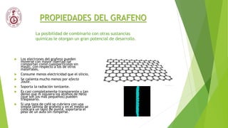 PROPIEDADES DEL GRAFENO
 Los electrones del grafeno pueden
moverse con mayor libertad (se
comportan como cuasipartículas sin
masa), con respecto a los de otros
materiales.
 Consume menos electricidad que el silicio.
 Se calienta mucho menos por efecto
Joule.
 Soporta la radiación ionizante.
 Es casi completamente transparente y tan
denso que ni siquiera los átomos de helio
(que son los más pequeños) pueden
traspasarlo.
 Si una taza de café se cubriera con una
simple lámina de grafeno y en el medio se
colocara un lápiz de punta, soportaría el
peso de un auto sin romperse.
La posibilidad de combinarlo con otras sustancias
químicas le otorgan un gran potencial de desarrollo.
 