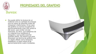Dureza:
 Se puede definir la dureza de un
material como la cantidad de energía
que es capaz de absorber antes de
romperse o deformarse. El en caso
del grafeno su dureza se estima en
aproximadamente unas 200 veces la
del acero, casi similar a la del
diamante. Es decir, que hablamos de
un material muy resistente al
desgaste y que puede soportar
grandes pesos. Se estima que para
atravesar una lámina de grafeno con
un objeto afilado sería necesario
establecer un peso sobre él de
aproximadamente cuatro toneladas.
PROPIEDADES DEL GRAFENO
 