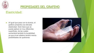 Elasticidad:
 Al igual que pasa con la dureza, el
grafeno presenta una elevada
elasticidad. Esto hace que se
pueda aplicar en muy diferentes
superficies, de las cuales
aumentará también la durabilidad,
ya que al ser elástico tendrá menos
posibilidades de quebrarse.
PROPIEDADES DEL GRAFENO
 