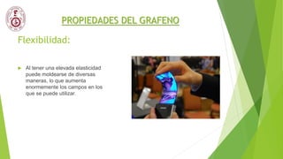 Flexibilidad:
 Al tener una elevada elasticidad
puede moldearse de diversas
maneras, lo que aumenta
enormemente los campos en los
que se puede utilizar.
PROPIEDADES DEL GRAFENO
 