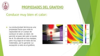 Conduce muy bien el calor:
 La conductividad térmica es una
propiedad física que mide la
capacidad de un cuerpo de
conducir el calor, es decir, de
permitir el paso del calor a través
de él. Es elevada en los metales,
pero muy baja en el resto de los
materiales, por lo general. La
excepción a esto es el grafeno.
PROPIEDADES DEL GRAFENO
 