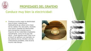 Conduce muy bien la electricidad:
 Conduce mucho mejor la electricidad
que el cobre, material que
habitualmente se utiliza como base
de los cables. Por otra parte, necesita
una menor cantidad de electricidad
para transportar energía que la
mayoría de los materiales empleados
actualmente, como es el caso del
silicio. ¿Qué significa esto? Que si en
el futuro se aplicara, por ejemplo, en
las baterías de los móviles o de los
ordenadores portátiles, ésta duraría
mucho más tiempo.
PROPIEDADES DEL GRAFENO
 