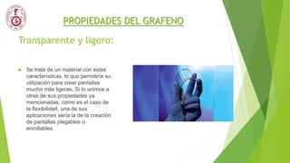 Transparente y ligero:
 Se trata de un material con estas
características, lo que permitiría su
utilización para crear pantallas
mucho más ligeras. Si lo unimos a
otras de sus propiedades ya
mencionadas, como es el caso de
la flexibilidad, una de sus
aplicaciones sería la de la creación
de pantallas plegables o
enrollables.
PROPIEDADES DEL GRAFENO
 
