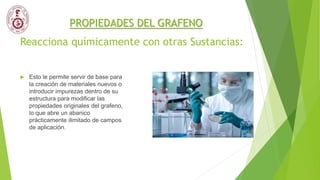 Reacciona químicamente con otras Sustancias:
 Esto le permite servir de base para
la creación de materiales nuevos o
introducir impurezas dentro de su
estructura para modificar las
propiedades originales del grafeno,
lo que abre un abanico
prácticamente ilimitado de campos
de aplicación.
PROPIEDADES DEL GRAFENO
 