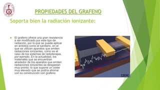 Soporta bien la radiación ionizante:
 El grafeno ofrece una gran resistencia
a ser modificado por este tipo de
radiación, por lo que se puede aplicar
en ámbitos como el sanitario, en el
que se utilizan aparatos que emiten
radiaciones ionizantes, como es el
caso de los sistemas de radioterapia,
por ejemplo. En la actualidad, los
materiales que se encuentran
alrededor de los aparatos que emiten
radiaciones ionizantes se desgastan
muy pronto, lo que supone un coste
muy elevado que se podría ahorrar
con su construcción con grafeno.
PROPIEDADES DEL GRAFENO
 