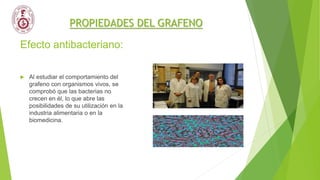 Efecto antibacteriano:
 Al estudiar el comportamiento del
grafeno con organismos vivos, se
comprobó que las bacterias no
crecen en él, lo que abre las
posibilidades de su utilización en la
industria alimentaria o en la
biomedicina.
PROPIEDADES DEL GRAFENO
 