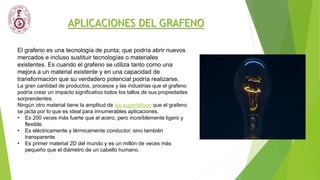 APLICACIONES DEL GRAFENO
El grafeno es una tecnología de punta; que podría abrir nuevos
mercados e incluso sustituir tecnologías o materiales
existentes. Es cuando el grafeno se utiliza tanto como una
mejora a un material existente y en una capacidad de
transformación que su verdadero potencial podría realizarse.
La gran cantidad de productos, procesos y las industrias que el grafeno
podría crear un impacto significativo todos los tallos de sus propiedades
sorprendentes.
Ningún otro material tiene la amplitud de los superlativos que el grafeno
se jacta por lo que es ideal para innumerables aplicaciones.
• Es 200 veces más fuerte que el acero, pero increíblemente ligero y
flexible.
• Es eléctricamente y térmicamente conductor, sino también
transparente.
• Es primer material 2D del mundo y es un millón de veces más
pequeño que el diámetro de un cabello humano.
 
