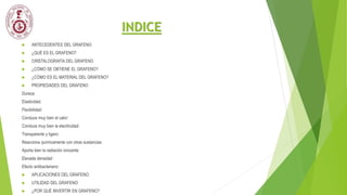 INDICE
 ANTECEDENTES DEL GRAFENO
 ¿QUÉ ES EL GRAFENO?
 CRISTALOGRAFÌA DEL GRAFENO
 ¿CÓMO SE OBTIENE EL GRAFENO?
 ¿CÓMO ES EL MATERIAL DEL GRAFENO?
 PROPIEDADES DEL GRAFENO
Dureza:
Elasticidad.
Flexibilidad:
Conduce muy bien el calor:
Conduce muy bien la electricidad:
Transparente y ligero:
Reacciona químicamente con otras sustancias:
Aporta bien la radiación ionizante
Elevada densidad
Efecto antibacteriano:
 APLICACIONES DEL GRAFENO
 UTILIDAD DEL GRAFENO
 ¿POR QUÉ INVERTIR EN GRAFENO?
 
