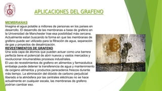 APLICACIONES DEL GRAFENO
MEMBRANAS
Imagina el agua potable a millones de personas en los países en
desarrollo. El desarrollo de las membranas a base de grafeno en
la Universidad de Manchester trae esa posibilidad más cercana.
Actualmente estan buscando la forma en que las membranas de
grafeno puede ser utilizado para la filtración de agua, separación
de gas y proyectos de desalinización.
REVESTIMIENTOS DE GRAFENO
Una sola capa de átomos que pueden actuar como una barrera
perfecta tiene el potencial de abrir nuevos y vastos mercados y
revolucionar innumerables procesos industriales.
El uso de revestimientos de grafeno en alimentos y farmacéutica
embalaje puede detener la transferencia de agua y mantenimiento
de oxígeno alimentos y productos perecederos frescos durante
más tiempo. La eliminación del dióxido de carbono perjudicial
liberado a la atmósfera por las centrales eléctricas no se hace
actualmente en cualquier escala, las membranas de grafeno
podrían cambiar eso.
 