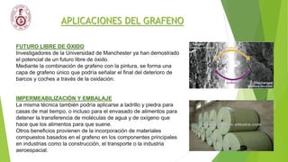 APLICACIONES DEL GRAFENO
FUTURO LIBRE DE ÓXIDO
Investigadores de la Universidad de Manchester ya han demostrado
el potencial de un futuro libre de óxido.
Mediante la combinación de grafeno con la pintura, se forma una
capa de grafeno único que podría señalar el final del deterioro de
barcos y coches a través de la oxidación.
IMPERMEABILIZACIÓN Y EMBALAJE
La misma técnica también podría aplicarse a ladrillo y piedra para
casas de mal tiempo, o incluso para el envasado de alimentos para
detener la transferencia de moléculas de agua y de oxígeno que
hace que los alimentos para que suene.
Otros beneficios provienen de la incorporación de materiales
compuestos basados ​​en el grafeno en los componentes principales
en industrias como la construcción, el transporte o la industria
aeroespacial.
 
