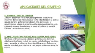APLICACIONES DEL GRAFENO
EL GRAFENO PARA EL DEPORTE
Artículos deportivos son a menudo los primeros en asumir el
desarrollo de nuevos materiales que ya ha sido el caso de la exitosa
raqueta de tenis grafeno mejorada del Jefe. Composites y
recubrimientos a base de grafeno podrían seguir participando en la
mejora de equipos deportivos en el esquí, el ciclismo, y hasta la
Fórmula 1 en un futuro próximo.
EL MÁS LIGERO, MÁS FUERTE, MÁS SEGURA, MÁS VERDE
Un ala de avión compuesto a base de grafeno podría disminuir
drásticamente el peso, reducir los efectos perjudiciales de los daños
rayo y aumentar la eficiencia de combustible y rango. Esto podría
resultar en más ligero, más fuerte, más segura, avión más verde del
mundo.
 