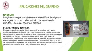 APLICACIONES DEL GRAFENO
ENERGIA
imagínese cargar completamente un teléfono inteligente
en segundos, o un coche eléctrico en cuestión de
minutos. Ese es el poder del grafeno.
EL GRAFENO EN BATERÍAS
El grafeno podría aumentar drásticamente la vida útil de una batería
tradicional de iones de litio, es decir, los dispositivos se puede cargar más
rápidamente - y tener más energía durante más tiempo. Las baterías pueden
ser tan flexible y ligero que pueden ser cosidas en la ropa. O en el
cuerpo. Para los soldados, que llevan hasta 16 libras de la batería al mismo
tiempo, el impacto de esto podría ser enorme. Llevar menos peso, y el uso
de las baterías que pueden ser recargadas por el calor del cuerpo o el sol les
permitiría permanecer en el campo durante más tiempo.
 