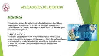 APLICACIONES DEL GRAFENO
BIOMEDICA
Propiedades únicas del grafeno permiten aplicaciones biomédicas
innovadoras. Administración dirigida de fármacos; mejora de la
penetración en el cerebro; Kits de pruebas de salud de bricolaje y los
implantes "inteligentes".
CIENCIA MÉDICA
Materiales de grafeno basado incluyendo sábanas inmaculadas
grafeno, los copos de grafeno pocas capas, y óxido de grafeno ofrecen
una variedad de propiedades únicas, versátiles y ajustables que
pueden ser utilizados de manera creativa para aplicaciones
biomédicas.
 