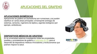 APLICACIONES DEL GRAFENO
APLICACIONES BIOMÉDICAS
Aplicaciones de grafeno en biomedicina son numerosas y se pueden
clasificar en varias áreas principales: el transporte (entrega) de
sistemas, sensores, ingeniería de tejidos y agentes biológicos (por
ejemplo, antibióticos).
DISPOSITIVOS MÉDICOS DE GRAFENO
En la universidad estamos investigando todas las propiedades
posibles y prometedores de grafeno y materiales en 2D para el
desarrollo de dispositivos médicos innovadores y revolucionarios que
podrían mejorar la salud.
 