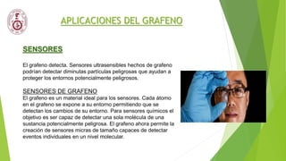 APLICACIONES DEL GRAFENO
SENSORES
El grafeno detecta. Sensores ultrasensibles hechos de grafeno
podrían detectar diminutas partículas peligrosas que ayudan a
proteger los entornos potencialmente peligrosos.
SENSORES DE GRAFENO
El grafeno es un material ideal para los sensores. Cada átomo
en el grafeno se expone a su entorno permitiendo que se
detectan los cambios de su entorno. Para sensores químicos el
objetivo es ser capaz de detectar una sola molécula de una
sustancia potencialmente peligrosa. El grafeno ahora permite la
creación de sensores micras de tamaño capaces de detectar
eventos individuales en un nivel molecular.
 