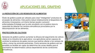 APLICACIONES DEL GRAFENO
LA REDUCCIÓN DE LOS RESIDUOS DE ALIMENTOS
Óxido de grafeno puede ser utilizado para crear "inteligentes" productos de
envasado de alimentos. Esto podría reducir drásticamente el desperdicio de
alimentos innecesarios y al mismo tiempo ayudar a prevenir
enfermedades.Embalaje que ha sido recubierto con el grafeno tiene la
capacidad de detectar los cambios atmosféricos provocados por la
descomposición de los alimentos.
PROTECCIÓN DE CULTIVOS
Sensores de grafeno podrían aumentar la eficacia del seguimiento de cultivos
vitales en la industria de la agricultura. Los agricultores serían capaces de
controlar la existencia de gases nocivos que podrían afectar a los campos de
cultivo y tomar las acciones pertinentes. Como sensores de grafeno son tan
sensibles es factible ser capaz de determinar las zonas ideales para el
crecimiento de determinados cultivos dependiendo de las condiciones
atmosféricas.
 