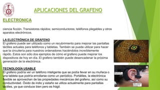 APLICACIONES DEL GRAFENO
ELECTRONICA
ciencia ficción. Transistores rápidos; semiconductores; teléfonos plegables y otros
aparatos electrónicos.
LA ELECTRÓNICA DE GRAFENO
El grafeno puede ser utilizado como un recubrimiento para mejorar las pantallas
táctiles actuales para teléfonos y tabletas. También se puede utilizar para hacer
que la circuitería para nuestros ordenadores haciéndolos increíblemente
rápido. Estos son sólo dos ejemplos de cómo el grafeno puede mejorar los
dispositivos de hoy en día. El grafeno también puede desencadenar la próxima
generación de la electrónica.
TECNOLOGÍA USABLE
El grafeno podría ver un teléfono inteligente que se podía llevar en su muñeca o
una tableta que podría enrollarse como un periódico. Portátiles, la electrónica
flexible se aprovechan de las propiedades mecánicas del grafeno, así como su
conductividad. Óxido de indio y estaño se utiliza actualmente para pantallas
táctiles, ya que conduce bien pero es frágil.
 