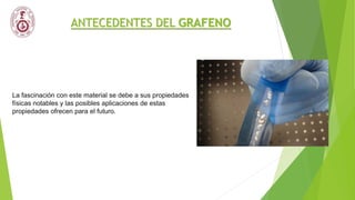 ANTECEDENTES DEL GRAFENO
La fascinación con este material se debe a sus propiedades
físicas notables y las posibles aplicaciones de estas
propiedades ofrecen para el futuro.
 