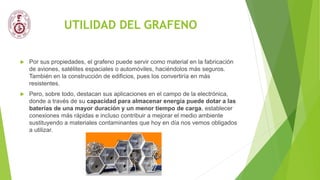 UTILIDAD DEL GRAFENO
 Por sus propiedades, el grafeno puede servir como material en la fabricación
de aviones, satélites espaciales o automóviles, haciéndolos más seguros.
También en la construcción de edificios, pues los convertiría en más
resistentes.
 Pero, sobre todo, destacan sus aplicaciones en el campo de la electrónica,
donde a través de su capacidad para almacenar energía puede dotar a las
baterías de una mayor duración y un menor tiempo de carga, establecer
conexiones más rápidas e incluso contribuir a mejorar el medio ambiente
sustituyendo a materiales contaminantes que hoy en día nos vemos obligados
a utilizar.
 