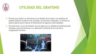 UTILIDAD DEL GRAFENO
 No hay que olvidar su relevancia en el ámbito de la salud. Las prótesis de
grafeno podrían sustituir a las actuales, de diversos materiales. O incluso se
podría aplicar para mejorar el tratamiento de algunas enfermedades.
 Por todo esto, no es de extrañar que se diga que su utilidad es prácticamente
ilimitada y que las barreras a su aplicación únicamente son las de la
imaginación humana.
 