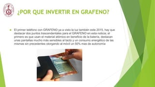 ¿POR QUE INVERTIR EN GRAFENO?
 El primer teléfono con GRAFENO ya a visto la luz también este 2015, hay que
destacar dos puntos trascendentales para el GRAFENO en esta noticia; el
primero es que usan el material atómico en beneficio de la batería, destacan
unas pantallas mucho más sensibles al tacto y un consumo energético de las
mismas sin precedentes otorgando al móvil un 50% mas de autonomía
 