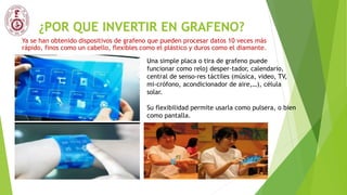 ¿POR QUE INVERTIR EN GRAFENO?
Ya se han obtenido dispositivos de grafeno que pueden procesar datos 10 veces más
rápido, finos como un cabello, flexibles como el plástico y duros como el diamante.
Una simple placa o tira de grafeno puede
funcionar como reloj desper-tador, calendario,
central de senso-res táctiles (música, video, TV,
mi-crófono, acondicionador de aire,…), célula
solar.
Su flexibilidad permite usarla como pulsera, o bien
como pantalla.
 