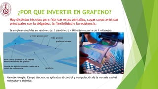 ¿POR QUE INVERTIR EN GRAFENO?
Se emplean medidas en nanómetros: 1 nanómetro = Millonésima parte de 1 milímetro.
Nanotecnología: Campo de ciencias aplicadas al control y manipulación de la materia a nivel
molecular o atómico.
Hay distintas técnicas para fabricar estas pantallas, cuyas características
principales son la delgadez, la flexibilidad y la resistencia.
 