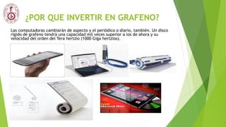 ¿POR QUE INVERTIR EN GRAFENO?
Las computadoras cambiarán de aspecto y el periódico o diario, también. Un disco
rígido de grafeno tendrá una capacidad mil veces superior a los de ahora y su
velocidad del orden del Tera hertzio (1000 Giga hertzios).
 
