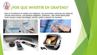 ¿POR QUE INVERTIR EN GRAFENO?
Esto se transforma en relojes con imágenes, con auriculares, pulseras con todos los
chiches electrónicos, calculadoras plegables, teléfonos… sólo James Bond podía
tener acceso a estas tecnologías; pronto, podrá cualquier ser humano.
 