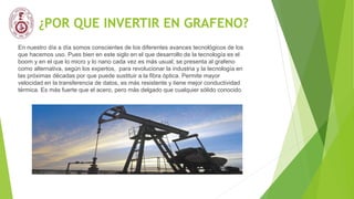 ¿POR QUE INVERTIR EN GRAFENO?
En nuestro día a día somos conscientes de los diferentes avances tecnológicos de los
que hacemos uso. Pues bien en este siglo en el que desarrollo de la tecnología es el
boom y en el que lo micro y lo nano cada vez es más usual; se presenta al grafeno
como alternativa, según los expertos, para revolucionar la industria y la tecnología en
las próximas décadas por que puede sustituir a la fibra óptica. Permite mayor
velocidad en la transferencia de datos, es más resistente y tiene mejor conductividad
térmica. Es más fuerte que el acero, pero más delgado que cualquier sólido conocido.
 