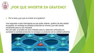 ¿POR QUE INVERTIR EN GRAFENO?
 Por lo tanto ¿por qué no invertir en el grafeno?
Una respuesta a esta interrogante es que poder obtener grafeno de alta calidad
es posible; sin embargo la cantidad producida es mínima y por ello resulta
insuficiente para su uso industrial.
Por otro lado, el empleo de otros métodos para su obtención enfocados en
aumentar la cantidad producida no consigue un producto con la calidad suficiente.
 